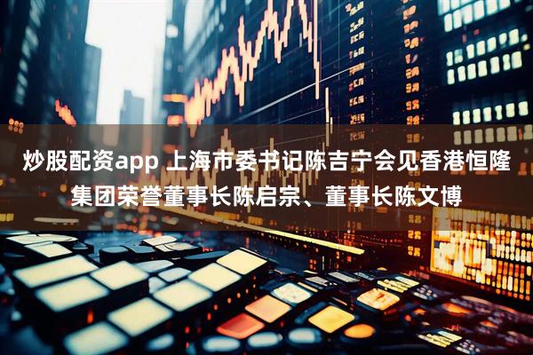 炒股配资app 上海市委书记陈吉宁会见香港恒隆集团荣誉董事长陈启宗、董事长陈文博