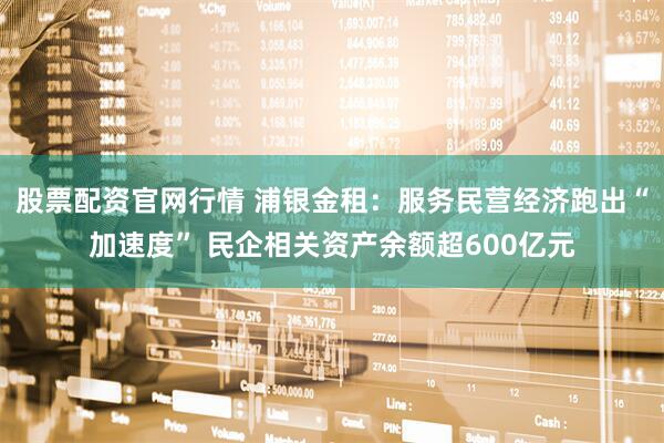 股票配资官网行情 浦银金租：服务民营经济跑出“加速度” 民企相关资产余额超600亿元