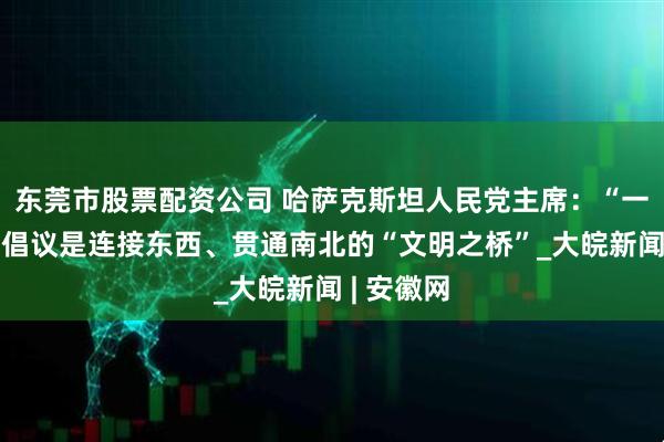 东莞市股票配资公司 哈萨克斯坦人民党主席：“一带一路”倡议是连接东西、贯通南北的“文明之桥”_大皖新闻 | 安徽网