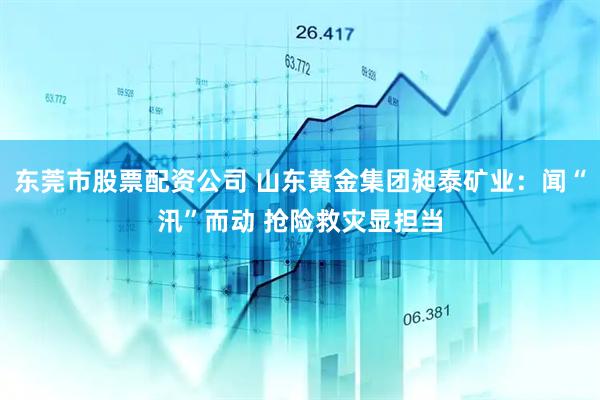 东莞市股票配资公司 山东黄金集团昶泰矿业：闻“汛”而动 抢险救灾显担当