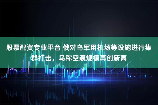 股票配资专业平台 俄对乌军用机场等设施进行集群打击，乌称空袭规模再创新高