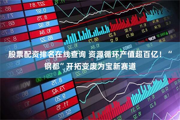 股票配资排名在线查询 资源循环产值超百亿！“钢都”开拓变废为宝新赛道