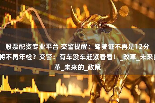 股票配资专业平台 交警提醒：驾驶证不再是12分？车辆将不再年检？交警：有车没车赶紧看看！_改革_未来的_政策
